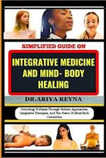SIMPLIFIED GUIDE ON INTEGRATIVE MEDICINE AND MIND- BODY HEALING: Unlocking Wellness Through Holistic Approaches, Integrative Therapies, And The Power 