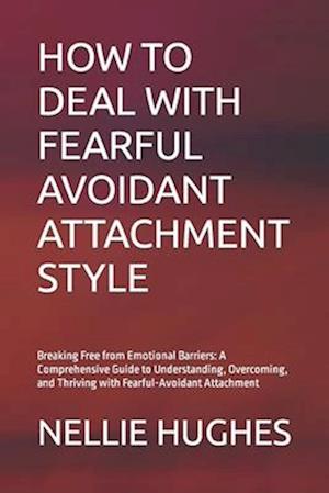 HOW TO DEAL WITH FEARFUL AVOIDANT ATTACHMENT STYLE: Breaking Free from Emotional Barriers: A Comprehensive Guide to Understanding, Overcoming, and Thr