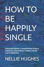 HOW TO BE HAPPILY SINGLE: Embracing Solitude: A Comprehensive Guide to Finding Joy, Independence, Purpose, and Self-Love in Singlehood 