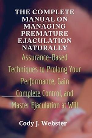 The Complete Manual on Managing Premature Ejaculation Naturally: Assurance-Based Techniques to Prolong Your Performance, Gain Complete Control, and Ma