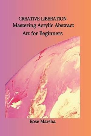 CREATIVE LIBERATION: Mastering Acrylic Abstract Art for Beginners