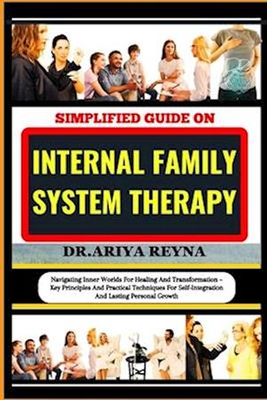 SIMPLIFIED GUIDE ON INTERNAL FAMILY SYSTEM THERAPY: Navigating Inner Worlds For Healing And Transformation - Key Principles And Practical Techniques F