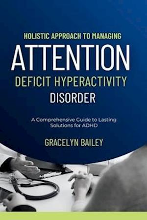Holistic Approach to Managing Attention Deficit Hyperactivity Disorder: A Comprehensive Guide to Lasting Solutions for ADHD