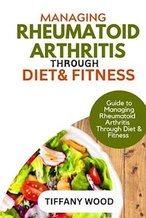 MANAGING RHEUMATOID ARTHRITIS THROUGH DIET AND FITNESS : Guide to Managing Rheumatoid Arthritis Through Diet and Fitness