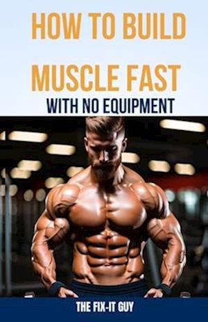 How to Build Muscle Fast With No Equipment: The At-Home Bible For Cutting Gym Costs and Sculpting a Lean Physique Through Calisthenics and Smart Diet