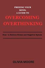 FREEING YOUR MIND; A GUIDE TO OVERCOMING OVERTHINKING: How To Relieve Stress and Negative Spirals 