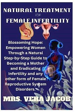 NATURAL TREATMENT FOR FEMALE INFERTILITY: Blossoming Hope: Empowering Women Through A Natural Step-By-Step Guide To Becoming A Mother And Eradicating