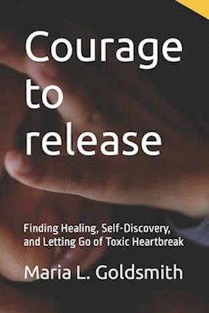 Courage to release: Finding Healing, Self-Discovery, and Letting Go of Toxic Heartbreak