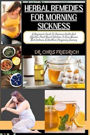 HERBAL REMEDIES FOR MORNING SICKNESS : A Beginner's Guide To Discover Gentle And Effective Plant-Based Solutions To Ease Nausea And Embrace A Healt