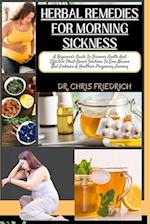 HERBAL REMEDIES FOR MORNING SICKNESS : A Beginner's Guide To Discover Gentle And Effective Plant-Based Solutions To Ease Nausea And Embrace A Healt