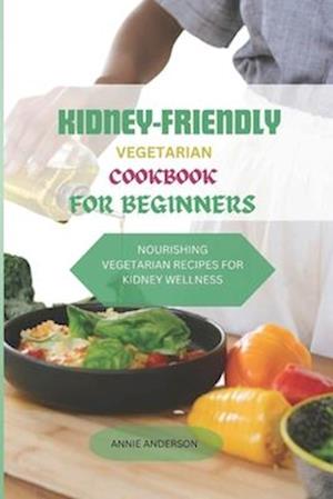 KIDNEY- FRIENDLY VEGETARIAN COOKBOOK FOR BEGINNERS : NOURISHING VEGETARIAN RECIPES FOR KIDNEY WELLNESS