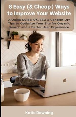 8 Easy (& Cheap) Ways to Improve Your Website: A Quick Guide: UX, SEO & Content DIY Tips to Optimize Your Site for Organic Search and a Better User Ex