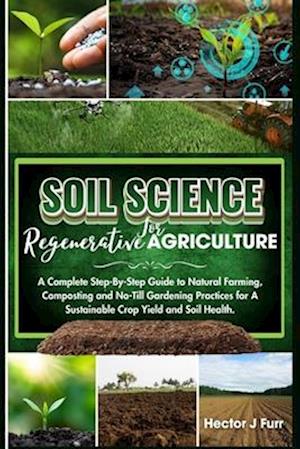 Soil Science For Regenerative Agriculture: A Complete Step-By-Step Guide to Natural Farming, Composting and No-Till Gardening Practices for A Sustaina