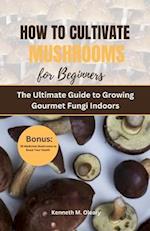 HOW TO CULTIVATE MUSHROOMS FOR BEGINNERS: The Ultimate Guide to Growing Gourmet Fungi Indoors 