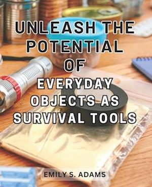 Unleash the Potential of Everyday objects as Survival Tools: Unlock the Hidden Power of Everyday Items to Master the Art of Survival Effortlessly