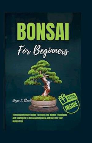 BONSAI FOR BEGINNERS: The Comprehensive Guide To Unlock The Hidden Techniques And Strategies To Successfully Grow And Care For Your Bonsai Tree