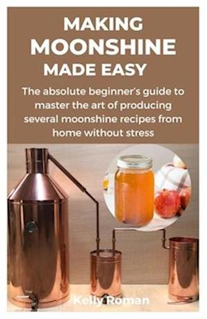 MAKING MOONSHINE MADE EASY: The absolute beginner's guide to master the art of producing several moonshine recipes from home without stress