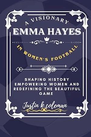 EMMA HAYES: A VISIONARY IN WOMEN'S FOOTBALL : SHAPING HISTORY EMPOWERING WOMEN AND REDEFINING THE BEAUTIFUL GAME