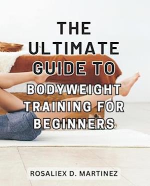 The Ultimate Guide to Bodyweight Training for Beginners: Unlock Your Strength and Transform Your Body with the Essential Beginner's Handbook for Bodyw