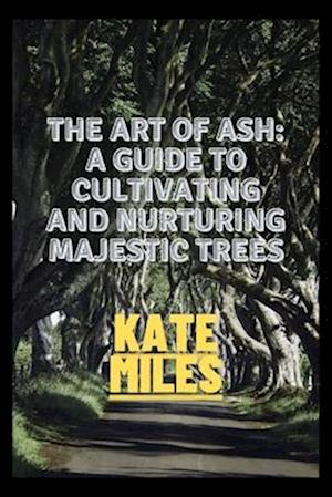 The Art of Ash: A Guide to Cultivating and Nurturing Majestic Trees: Unveiling the Secrets of Fraxinus: From Sapling to Canopy, A Comprehensive Handbo