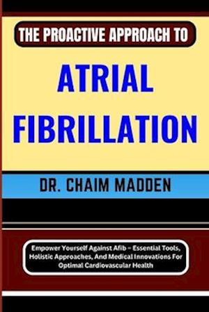 THE PROACTIVE APPROACH TO ATRIAL FIBRILLATION: Empower Yourself Against Afib - Essential Tools, Holistic Approaches, And Medical Innovations For Optim