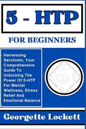 5 - HTP FOR BEGINNERS: Harnessing Serotonin, Your Comprehensive Guide To Unlocking The Power Of 5-HTP For Mental Wellness, Stress Relief And Emotional