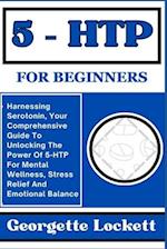 5 - HTP FOR BEGINNERS: Harnessing Serotonin, Your Comprehensive Guide To Unlocking The Power Of 5-HTP For Mental Wellness, Stress Relief And Emotional