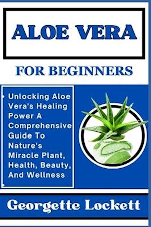 ALOE VERA FOR BEGINNERS: Unlocking Aloe Vera's Healing Power A Comprehensive Guide To Nature's Miracle Plant, Health, Beauty, And Wellness