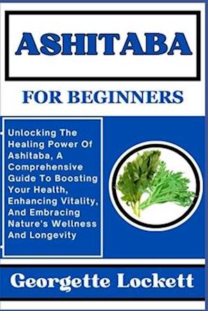 ASHITABA FOR BEGINNERS: Unlocking The Healing Power Of Ashitaba, A Comprehensive Guide To Boosting Your Health, Enhancing Vitality, And Embracing Natu