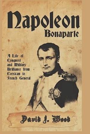 NAPOLEON BONAPARTE: A LIFE OF CONQUEST AND MILITARY BRILLIANCE FROM CORSICAN TO FRENCH GENERAL