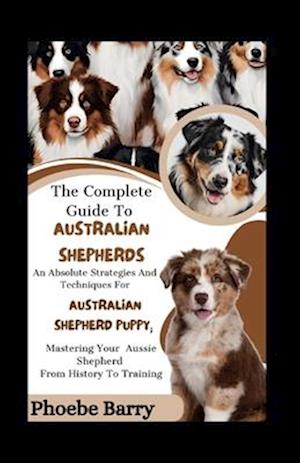 The Complete Guide To Australian Shepherds: An Absolute Strategies And Techniques For Australian Shepherd Puppy; Mastering Your Aussie Shepherd From H