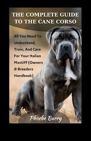 The Complete Guide To The Cane Corso: All You Need To Understand, Train, And Care For Your Italian Mastiff (Owners & Breeders Handbook)