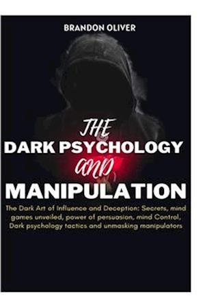 The Dark psychology and manipulation: The Dark Arts of Influence and Deception: Secrets, Mind Games Unveiled, Power of Persuasion, Mind Control, Dark