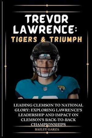 Trevor Lawrence: Tigers & Triumph : Leading Clemson to National Glory: Exploring Lawrence's leadership and impact on Clemson's back-to-back championsh