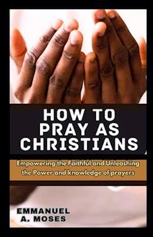 HOW TO PRAY AS CHRISTIANS: Empowering the Faithful and Unleashing the Power and knowledge of prayers properly fast beginner's guide spiritual warfare