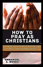 HOW TO PRAY AS CHRISTIANS: Empowering the Faithful and Unleashing the Power and knowledge of prayers properly fast beginner's guide spiritual warfare 