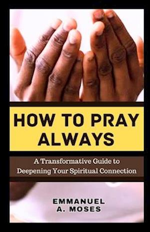 HOW TO PRAY ALWAYS: A Transformative Guide to Deepening Your Spiritual Connection calming anxiety focus intercessory move heaven properly fast beginne