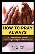 HOW TO PRAY ALWAYS: A Transformative Guide to Deepening Your Spiritual Connection calming anxiety focus intercessory move heaven properly fast beginne