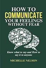 How to Communicate your Feelings Without Fear: Know what to say and How to say it to anyone 