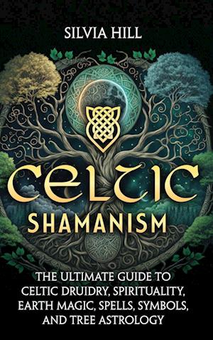 Celtic Shamanism: The Ultimate Guide to Celtic Druidry, Spirituality, Earth Magic, Spells, Symbols, and Tree Astrology