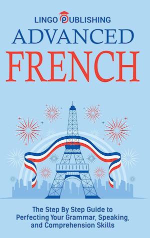 Advanced French: The Step By Step Guide to Perfecting Your Grammar, Speaking, and Comprehension Skills