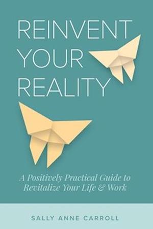 Reinvent Your Reality: A Positively Practical Guide to Revitalize Your Life & Work