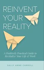 Reinvent Your Reality: A Positively Practical Guide to Revitalize Your Life & Work 