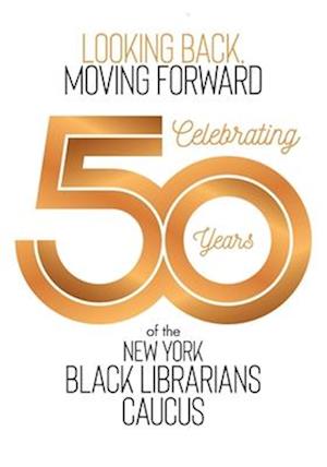 Looking Back, Moving Forward: Celebrating 50 Years of the New York Black Librarians Caucus: Celebrating 50 Years of the : Celebrating 50 Years