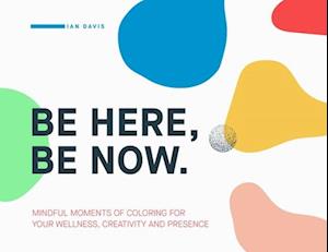 Be Here, Be Now: Mindful Moments of Coloring for your wellness, creativity and presence