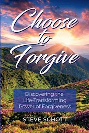 Choose to Forgive: Discovering the Life-Transforming Power of Forgiveness: Discovering the Life-Transforming Power of Forgiveness