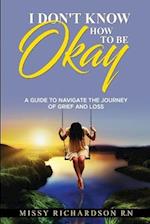 I DON'T KNOW HOW TO BE OKAY: A GUIDE TO NAVIGATE THE JOURNEY OF GRIEF AND LOSS 