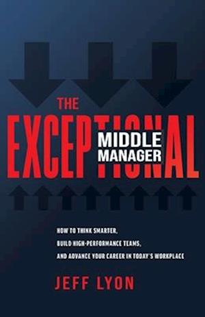 The Exceptional Middle Manager: How to Think Smarter, Build High-Performance Teams, and Advance Your Career in Today's Workplace