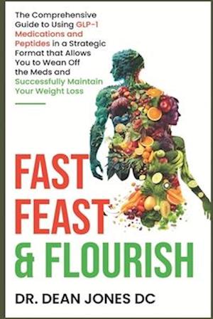 Fast, Feast & Flourish: The Comprehensive Guide to Using GLP-1 Medications and Peptides in a Strategic Format that Allows You to Wean Off the Meds and