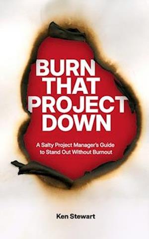 Burn That Project Down: A Salty Project Manager's Guide to Stand Out Without Burnout